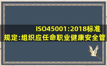 ISO45001:2018标准规定:组织应任命职业健康安全管理体系的被任命者...