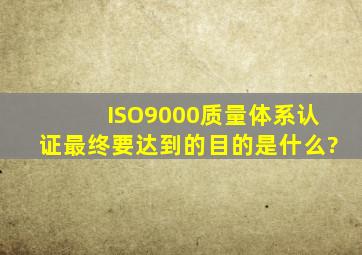 ISO9000质量体系认证最终要达到的目的是什么?