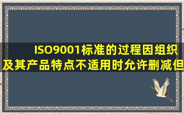 ISO9001标准的过程因组织及其产品特点不适用时,允许删减,但仅限于()...