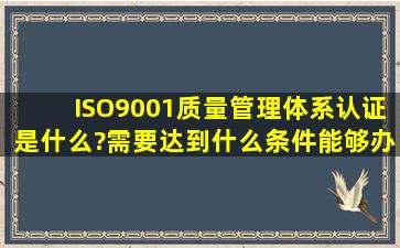 ISO9001质量管理体系认证是什么?需要达到什么条件能够办理?