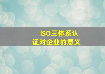 ISO三体系认证对企业的意义
