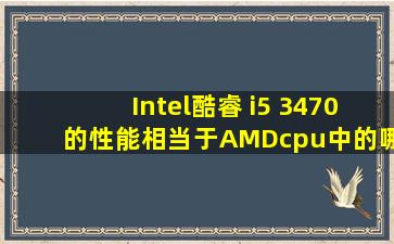 Intel酷睿 i5 3470的性能相当于AMDcpu中的哪些?