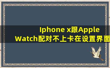 Iphone x跟Apple Watch配对不上,卡在设置界面