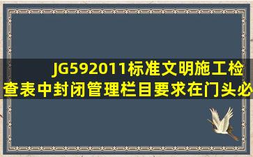 JG592011标准文明施工检查表中封闭管理栏目要求在门头必须设置( )