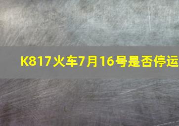 K817火车7月16号是否停运