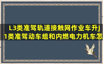 L3类准驾轨道接触网作业车升J1类准驾动车组和内燃电力机车怎么升?