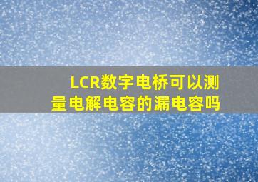 LCR数字电桥可以测量电解电容的漏电容吗(