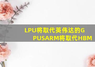 LPU将取代英伟达的GPUSARM将取代HBM