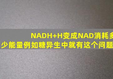 NADH+H变成NAD消耗多少能量,例如糖异生中就有这个问题