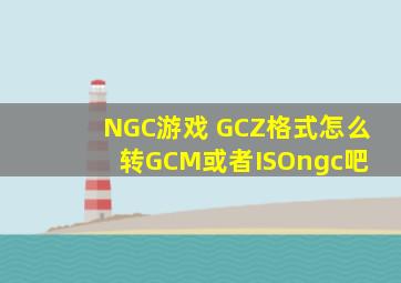 NGC游戏 GCZ格式怎么转GCM或者ISO【ngc吧】 