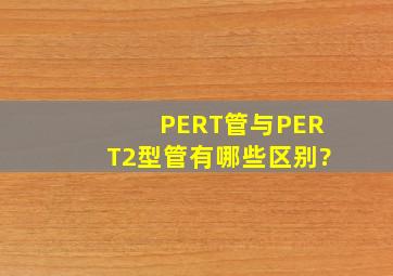 PERT管与PERT2型管有哪些区别?