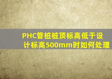 PHC管桩桩顶标高低于设计标高500mm时如何处理