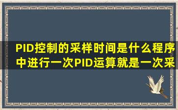 PID控制的采样时间是什么,程序中进行一次PID运算就是一次采样周期...