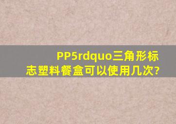 PP5”三角形标志塑料餐盒可以使用几次?