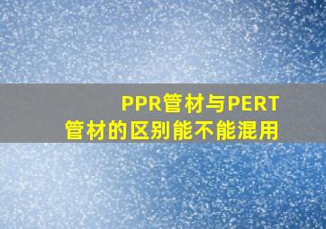 PPR管材与PERT管材的区别,能不能混用