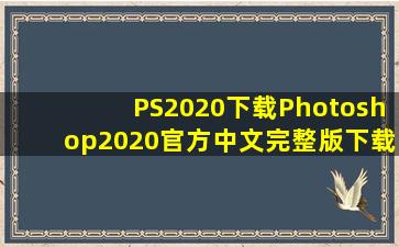 PS2020下载Photoshop2020官方中文完整版下载安装教程PS2020破解版...