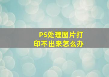 PS处理图片打印不出来怎么办