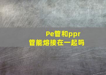 Pe管和ppr管能熔接在一起吗