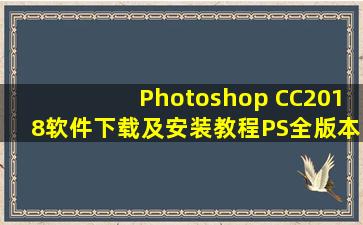 Photoshop CC2018软件下载及安装教程PS全版本软件下载地址包括...