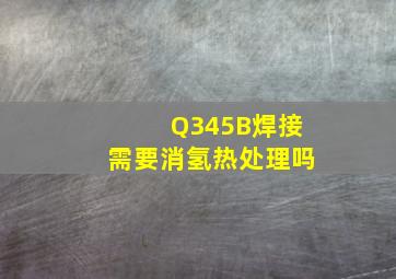 Q345B焊接需要消氢热处理吗