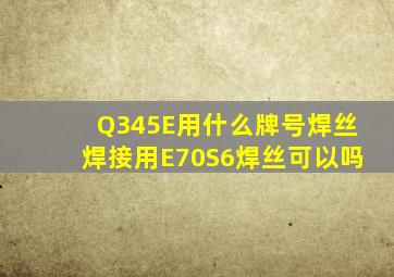 Q345E用什么牌号焊丝焊接用E70S6焊丝可以吗(