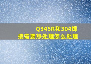 Q345R和304焊接,需要热处理,怎么处理