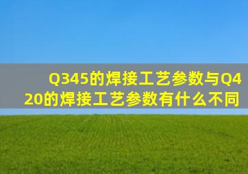 Q345的焊接工艺参数与Q420的焊接工艺参数有什么不同