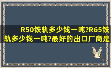 R50铁轨多少钱一吨?R65铁轨多少钱一吨?最好的出口厂商是哪些?