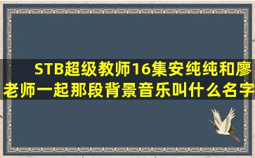 STB超级教师16集安纯纯和廖老师一起那段背景音乐叫什么名字?