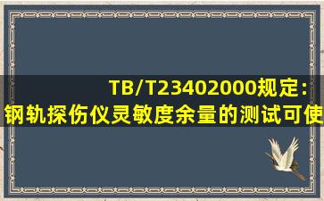 TB/T23402000规定:钢轨探伤仪灵敏度余量的测试可使用试块。A、