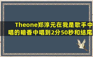 Theone郑淳元在我是歌手中唱的【暗香】中唱到2分50秒和结尾处那个