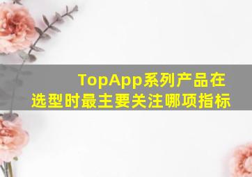 TopApp系列产品在选型时最主要关注哪项指标