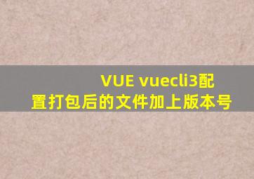 VUE vuecli3配置打包后的文件加上版本号