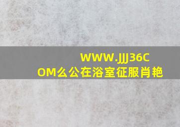 WWW.JJJ36,COM么公在浴室征服肖艳