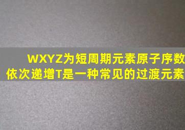 W、X、Y、Z为短周期元素原子序数依次递增T是一种常见的过渡元素