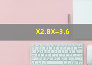 X2.8X=3.6