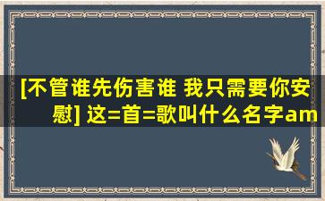 [不管谁先伤害谁 我只需要你安慰] 这=首=歌叫什么名字/?