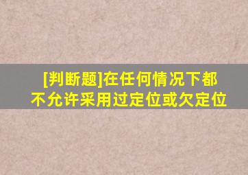 [判断题]在任何情况下,都不允许采用过定位或欠定位。