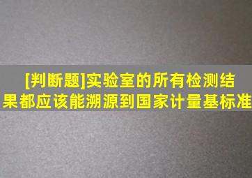 [判断题]实验室的所有检测结果都应该能溯源到国家计量基标准。