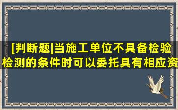 [判断题]当施工单位不具备检验检测的条件时,可以委托具有相应资质的...