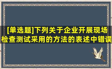 [单选题]下列关于企业开展现场检查测试采用的方法的表述中,错误的是...