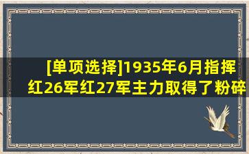 [单项选择]1935年6月指挥红26军、红27军主力取得了粉碎国民党军