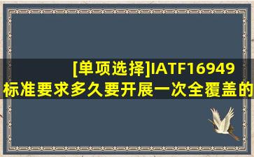 [单项选择]IATF16949标准要求多久要开展一次全覆盖的制造过程审核?...