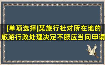 [单项选择]某旅行社对所在地的旅游行政处理决定不服,应当向()申请...