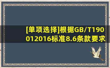 [单项选择]根据GB/T190012016标准8.6条款要求,组织应在适当阶段...