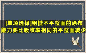 [单项选择]粗糙、不平整面的涂布能力,要比吸收率相同的平整面减少()...