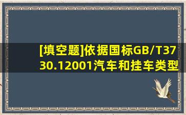 [填空题]依据国标GB/T3730.12001《汽车和挂车类型的术语和定义》...