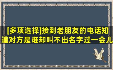 [多项选择]接到老朋友的电话知道对方是谁却叫不出名字过一会儿就会...