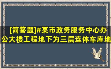 [简答题]#某市政务服务中心办公大楼工程,地下为三层连体车库,地上...