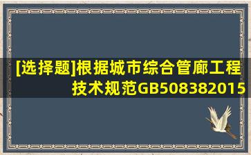 [选择题]根据《城市综合管廊工程技术规范》GB508382015要去综合